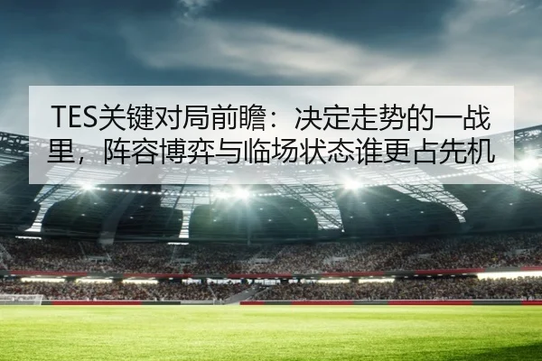 TES关键对局前瞻：决定走势的一战里，阵容博弈与临场状态谁更占先机